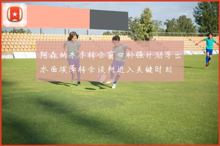 阿森纳冬季转会窗口补强计划浮出水面埃泽转会谈判进入关键时刻
