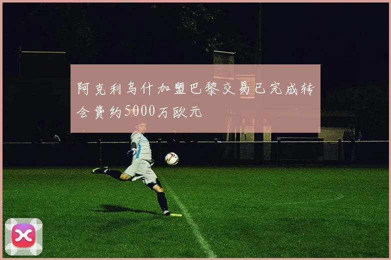 阿克利乌什加盟巴黎交易已完成转会费约5000万欧元