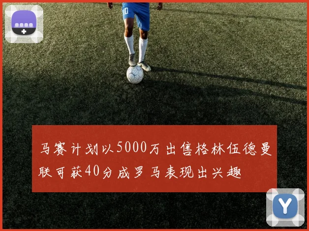 马赛计划以5000万出售格林伍德曼联可获40分成罗马表现出兴趣