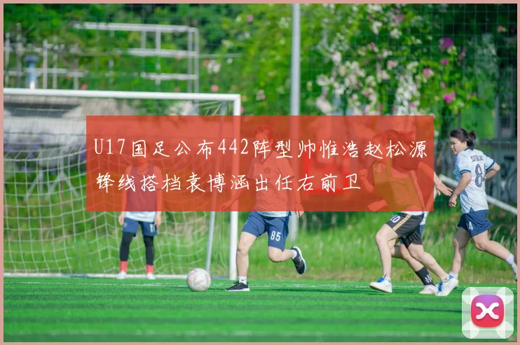 U17国足公布442阵型帅惟浩赵松源锋线搭档袁博涵出任右前卫