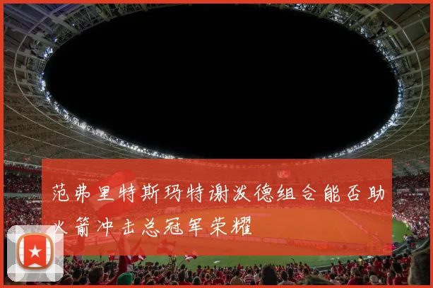 范弗里特斯玛特谢泼德组合能否助火箭冲击总冠军荣耀