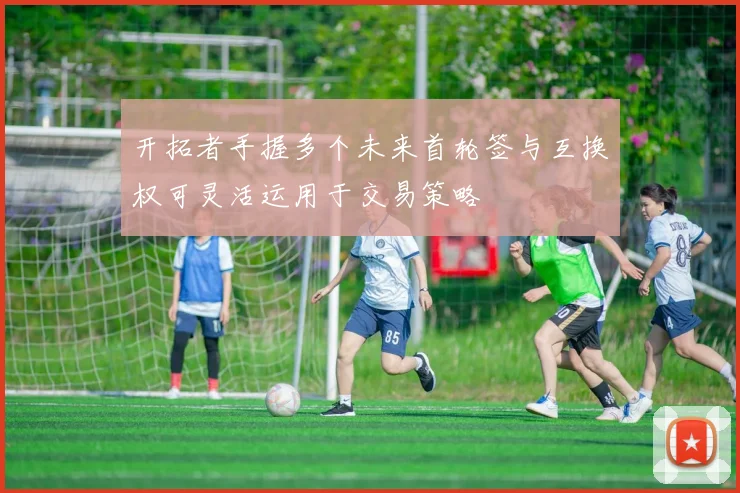 开拓者手握多个未来首轮签与互换权可灵活运用于交易策略