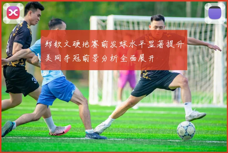 郑钦文硬地赛前发球水平显著提升美网夺冠前景分析全面展开