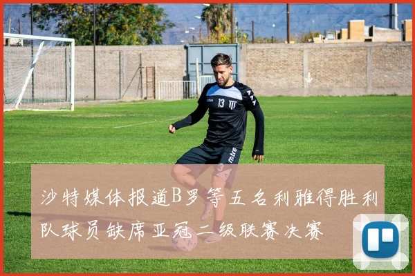 沙特媒体报道B罗等五名利雅得胜利队球员缺席亚冠二级联赛决赛