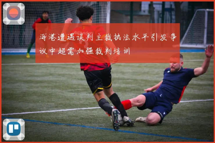 海港遭遇误判主裁执法水平引发争议中超需加强裁判培训
