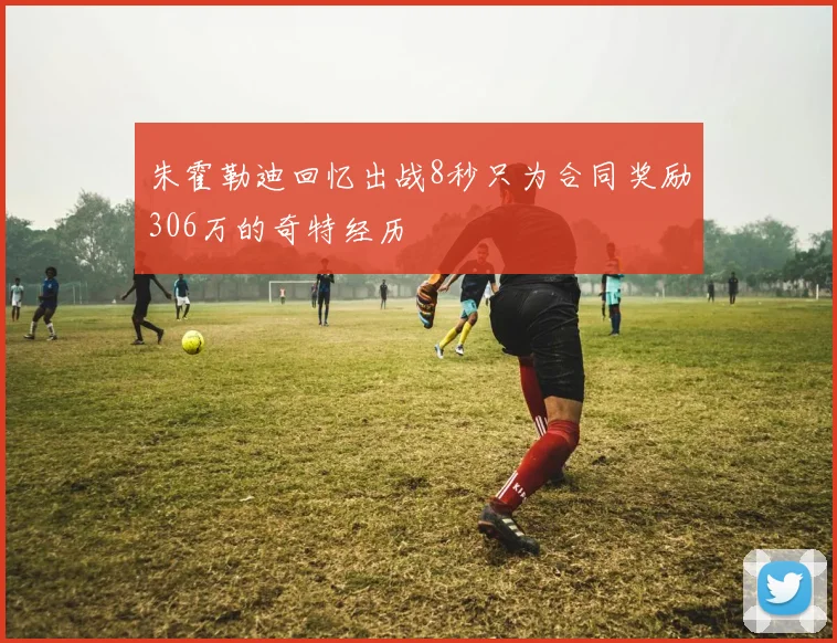 朱霍勒迪回忆出战8秒只为合同奖励306万的奇特经历