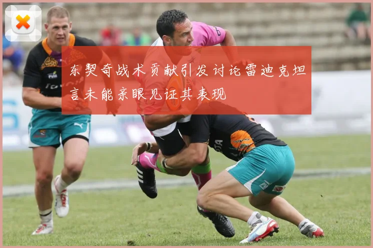 东契奇战术贡献引发讨论雷迪克坦言未能亲眼见证其表现