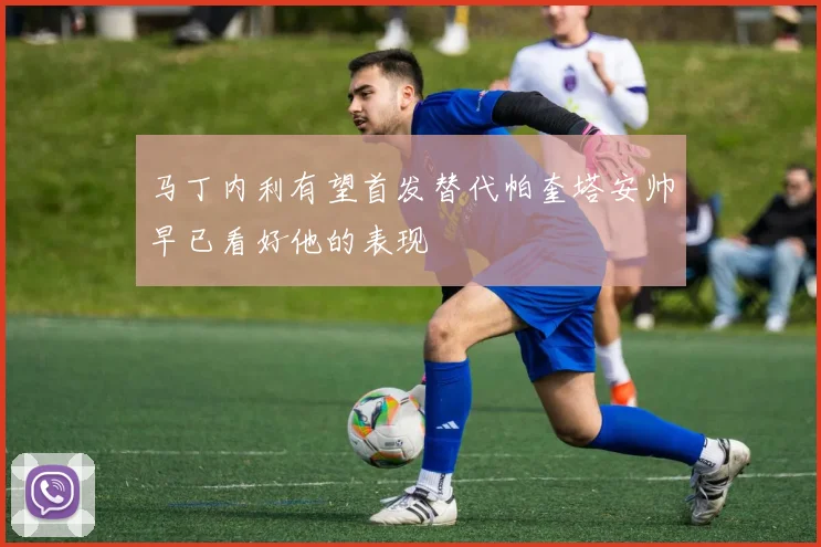 马丁内利有望首发替代帕奎塔安帅早已看好他的表现