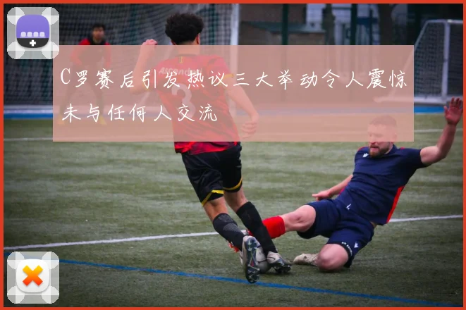 C罗赛后引发热议三大举动令人震惊未与任何人交流