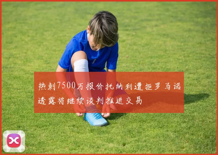 热刺7500万报价托纳利遭拒罗马诺透露将继续谈判推进交易