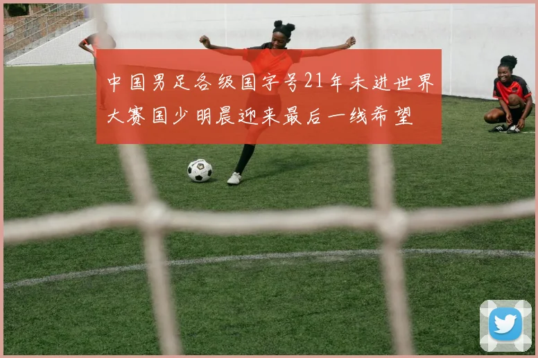 中国男足各级国字号21年未进世界大赛国少明晨迎来最后一线希望