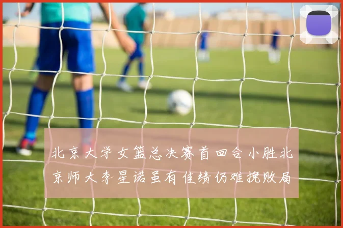 北京大学女篮总决赛首回合小胜北京师大李星诺虽有佳绩仍难挽败局