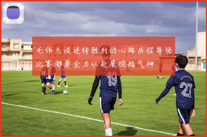 毛伟杰谈逆转胜利的心路历程每场比赛都要全力以赴展现精气神