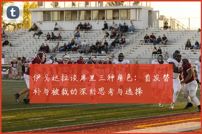 伊戈达拉谈库里三种角色：首发替补与被裁的深刻思考与选择