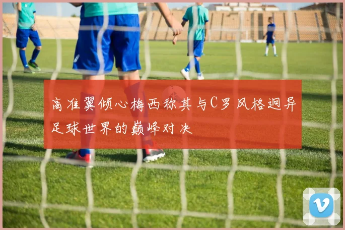 高准翼倾心梅西称其与C罗风格迥异足球世界的巅峰对决