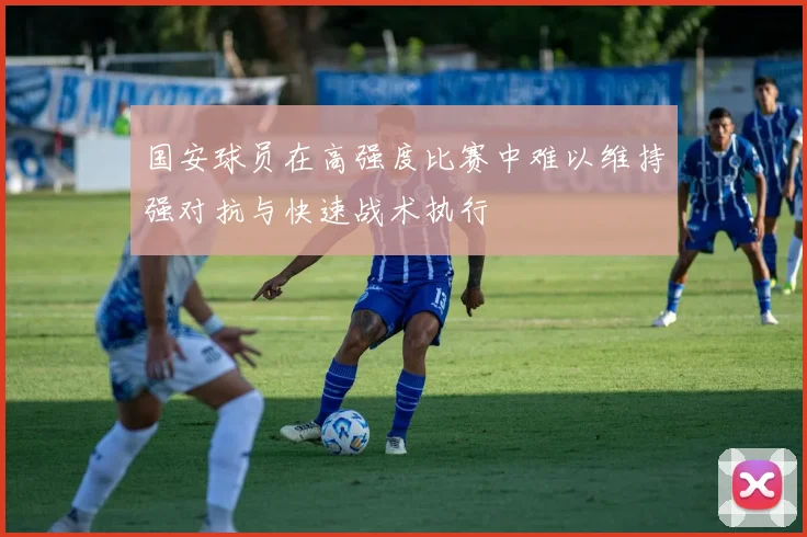 国安球员在高强度比赛中难以维持强对抗与快速战术执行