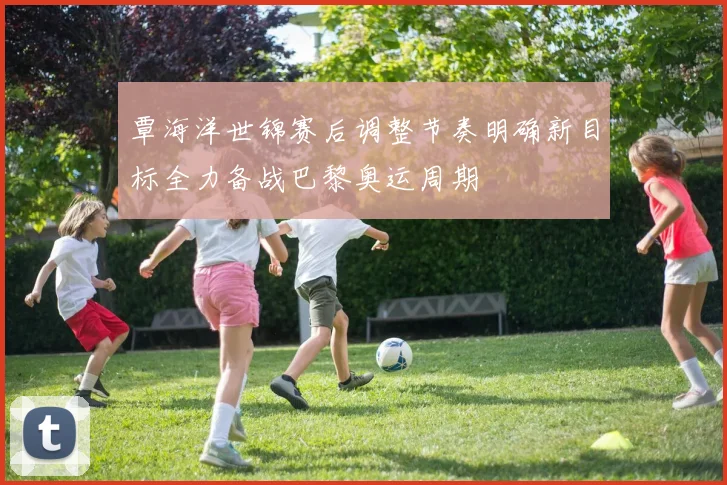 覃海洋世锦赛后调整节奏明确新目标全力备战巴黎奥运周期