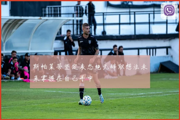 斯帕莱蒂坚定表态绝无辞职想法未来掌握在自己手中