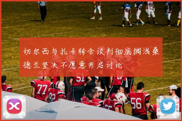 切尔西与扎卡转会谈判彻底搁浅桑德兰坚决不愿意开启讨论