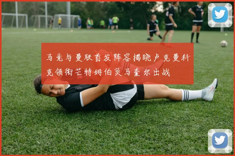 马竞与曼联首发阵容揭晓卢克曼科克领衔芒特姆伯莫马奎尔出战