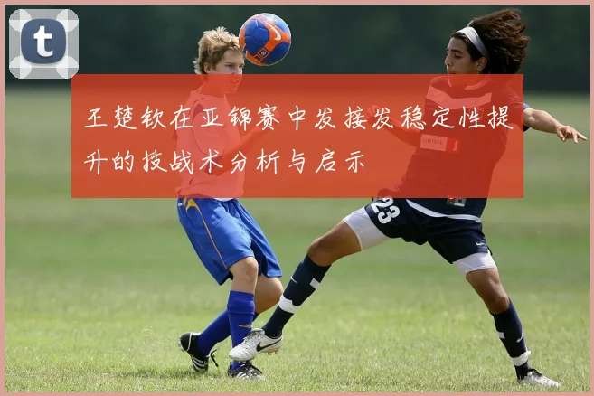 王楚钦在亚锦赛中发接发稳定性提升的技战术分析与启示