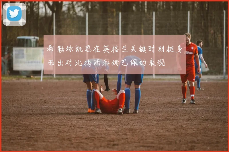 希勒称凯恩在英格兰关键时刻挺身而出对比梅西和姆巴佩的表现