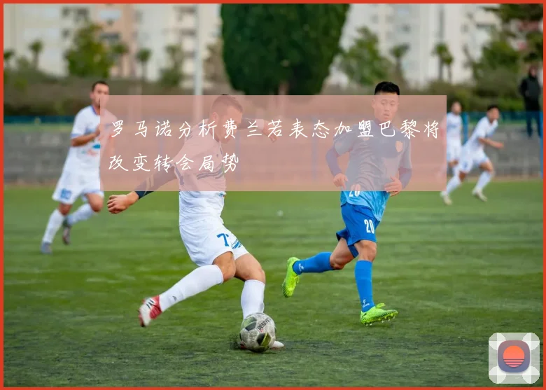 罗马诺分析费兰若表态加盟巴黎将改变转会局势
