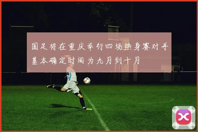 国足将在重庆举行四场热身赛对手基本确定时间为九月到十月