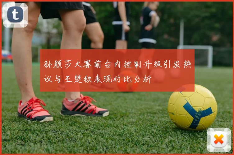 孙颖莎大赛前台内控制升级引发热议与王楚钦表现对比分析